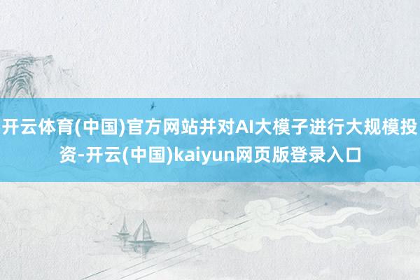 开云体育(中国)官方网站并对AI大模子进行大规模投资-开云(中国)kaiyun网页版登录入口