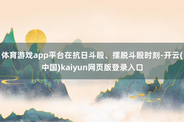 体育游戏app平台在抗日斗殴、摆脱斗殴时刻-开云(中国)kaiyun网页版登录入口