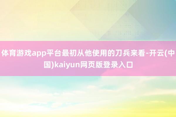 体育游戏app平台最初从他使用的刀兵来看-开云(中国)kaiyun网页版登录入口