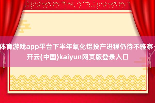 体育游戏app平台下半年氧化铝投产进程仍待不雅察-开云(中国)kaiyun网页版登录入口