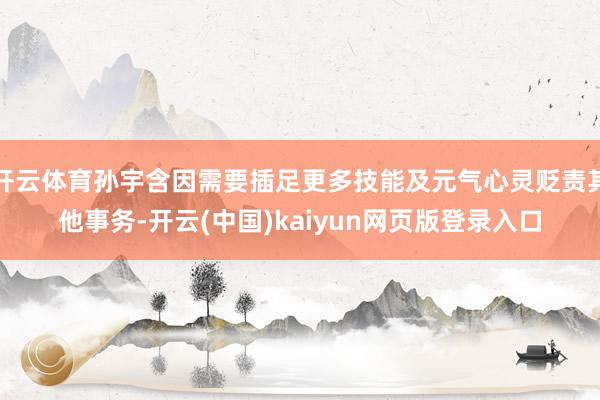 开云体育孙宇含因需要插足更多技能及元气心灵贬责其他事务-开云(中国)kaiyun网页版登录入口