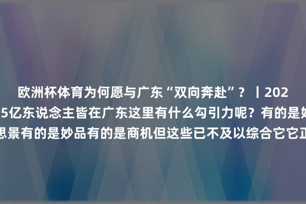 欧洲杯体育为何愿与广东“双向奔赴”？丨2024广东经济名样式）1.5亿东说念主皆在广东这里有什么勾引力呢？有的是好意思食有的是好意思景有的是妙品有的是商机但这些已不及以综合它它正精明的另一面随时皆给寰球极年少小的颤动无东说念主飞机能送外卖手机若何折皆会有面传统产业“老树发新芽”能造出人人最酷炫的智能汽车能捕捉寰宇最陈旧的基本粒子这里有AI安装踢天弄井超等通说念穿江越海一流高铁织线成网海外机场加快“