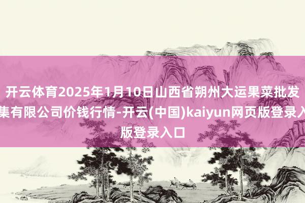 开云体育2025年1月10日山西省朔州大运果菜批发市集有限公司价钱行情-开云(中国)kaiyun网页版登录入口