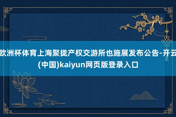 欧洲杯体育上海聚拢产权交游所也施展发布公告-开云(中国)kaiyun网页版登录入口
