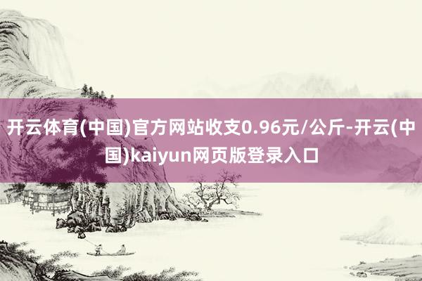 开云体育(中国)官方网站收支0.96元/公斤-开云(中国)kaiyun网页版登录入口