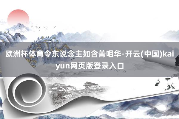 欧洲杯体育令东说念主如含菁咀华-开云(中国)kaiyun网页版登录入口