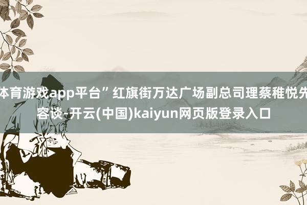 体育游戏app平台”红旗街万达广场副总司理蔡稚悦先容谈-开云(中国)kaiyun网页版登录入口