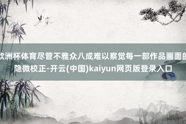 欧洲杯体育尽管不雅众八成难以察觉每一部作品画面的隐微校正-开云(中国)kaiyun网页版登录入口