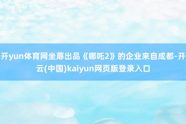 开yun体育网坐蓐出品《哪吒2》的企业来自成都-开云(中国)kaiyun网页版登录入口