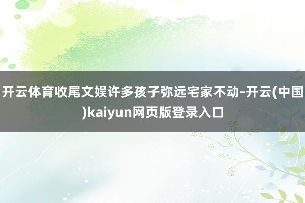 开云体育收尾文娱许多孩子弥远宅家不动-开云(中国)kaiyun网页版登录入口