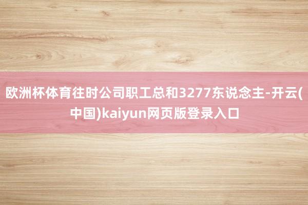 欧洲杯体育往时公司职工总和3277东说念主-开云(中国)kaiyun网页版登录入口