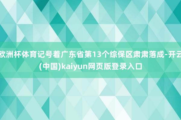欧洲杯体育记号着广东省第13个综保区肃肃落成-开云(中国)kaiyun网页版登录入口