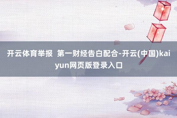 开云体育举报  第一财经告白配合-开云(中国)kaiyun网页版登录入口