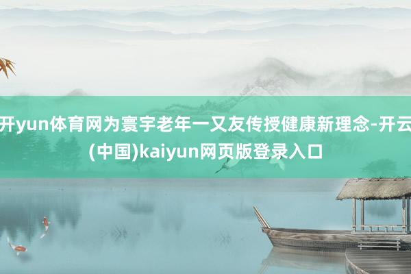 开yun体育网为寰宇老年一又友传授健康新理念-开云(中国)kaiyun网页版登录入口