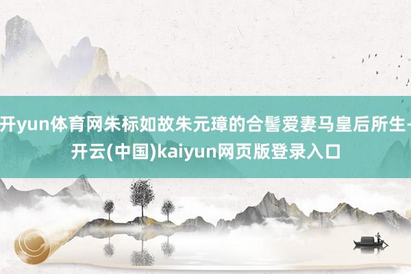 开yun体育网朱标如故朱元璋的合髻爱妻马皇后所生-开云(中国)kaiyun网页版登录入口