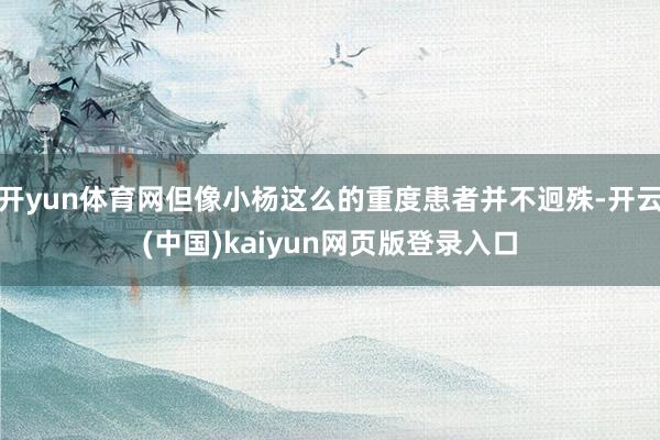 开yun体育网但像小杨这么的重度患者并不迥殊-开云(中国)kaiyun网页版登录入口