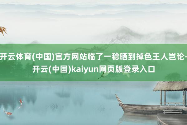 开云体育(中国)官方网站临了一稔晒到掉色王人岂论-开云(中国)kaiyun网页版登录入口