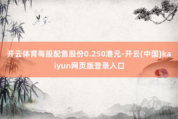 开云体育每股配售股份0.250港元-开云(中国)kaiyun网页版登录入口
