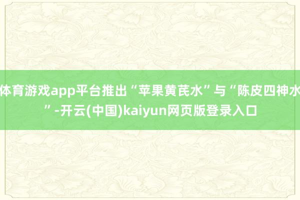 体育游戏app平台推出“苹果黄芪水”与“陈皮四神水”-开云(中国)kaiyun网页版登录入口