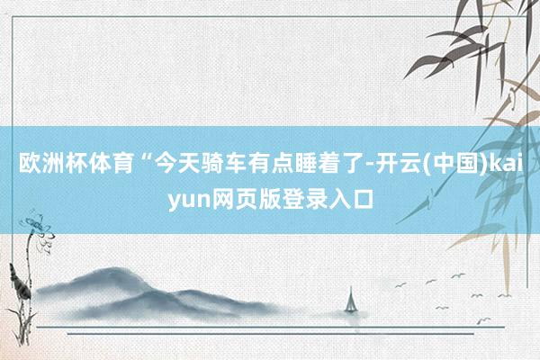 欧洲杯体育“今天骑车有点睡着了-开云(中国)kaiyun网页版登录入口