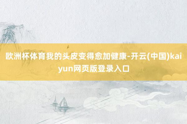 欧洲杯体育我的头皮变得愈加健康-开云(中国)kaiyun网页版登录入口