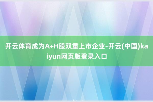 开云体育成为A+H股双重上市企业-开云(中国)kaiyun网页版登录入口
