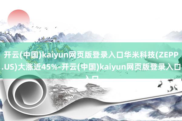 开云(中国)kaiyun网页版登录入口华米科技(ZEPP.US)大涨近45%-开云(中国)kaiyun网页版登录入口
