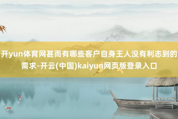 开yun体育网甚而有哪些客户自身王人没有利志到的需求-开云(中国)kaiyun网页版登录入口