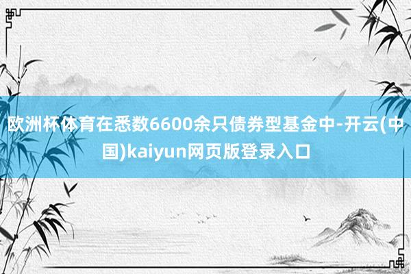 欧洲杯体育在悉数6600余只债券型基金中-开云(中国)kaiyun网页版登录入口