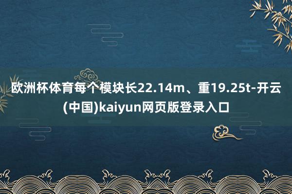 欧洲杯体育每个模块长22.14m、重19.25t-开云(中国)kaiyun网页版登录入口