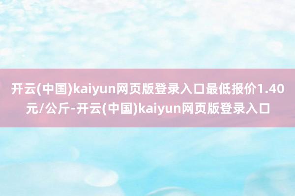 开云(中国)kaiyun网页版登录入口最低报价1.40元/公斤-开云(中国)kaiyun网页版登录入口