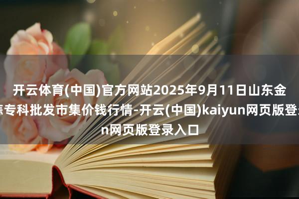 开云体育(中国)官方网站2025年9月11日山东金乡大蒜专科批发市集价钱行情-开云(中国)kaiyun网页版登录入口