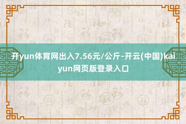 开yun体育网出入7.56元/公斤-开云(中国)kaiyun网页版登录入口