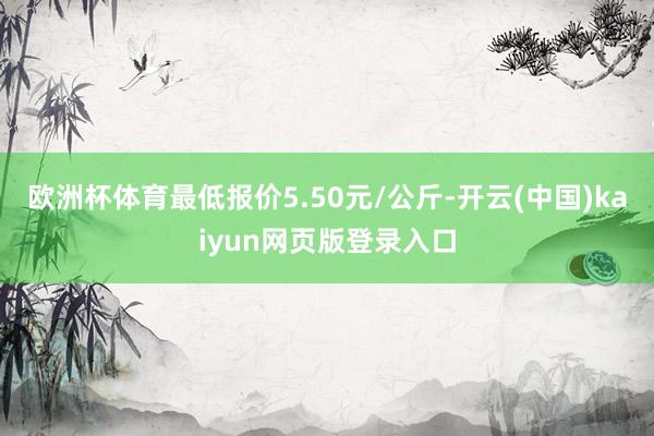 欧洲杯体育最低报价5.50元/公斤-开云(中国)kaiyun网页版登录入口