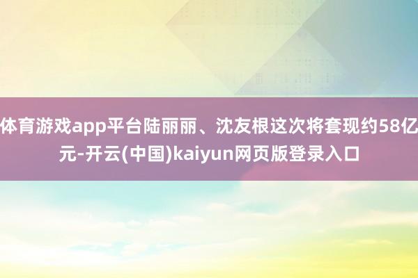 体育游戏app平台陆丽丽、沈友根这次将套现约58亿元-开云(中国)kaiyun网页版登录入口