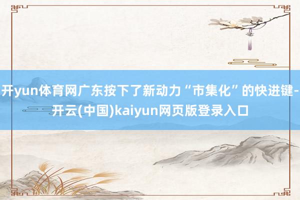开yun体育网广东按下了新动力“市集化”的快进键-开云(中国)kaiyun网页版登录入口