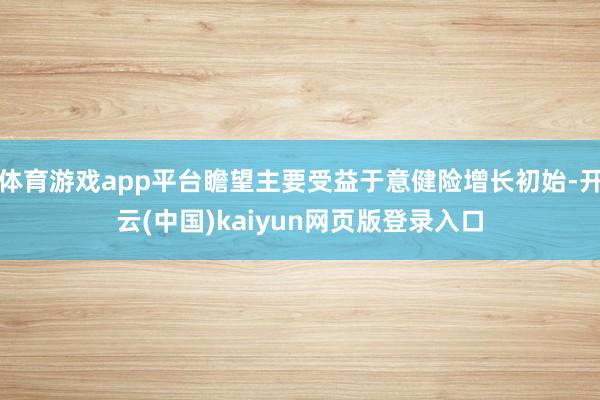 体育游戏app平台瞻望主要受益于意健险增长初始-开云(中国)kaiyun网页版登录入口