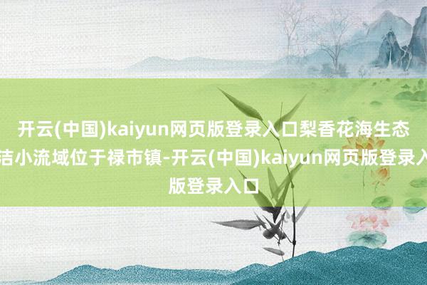 开云(中国)kaiyun网页版登录入口梨香花海生态清洁小流域位于禄市镇-开云(中国)kaiyun网页版登录入口