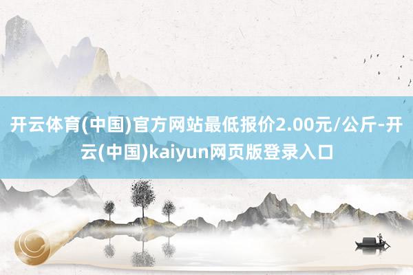 开云体育(中国)官方网站最低报价2.00元/公斤-开云(中国)kaiyun网页版登录入口