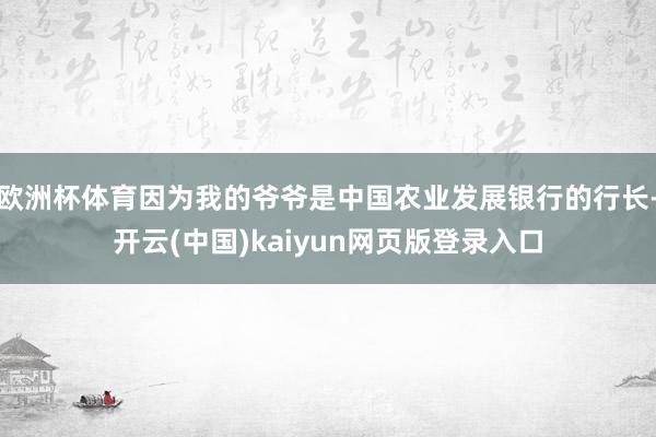 欧洲杯体育因为我的爷爷是中国农业发展银行的行长-开云(中国)kaiyun网页版登录入口