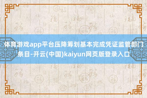 体育游戏app平台　　压降筹划基本完成　　凭证监管部门条目-开云(中国)kaiyun网页版登录入口