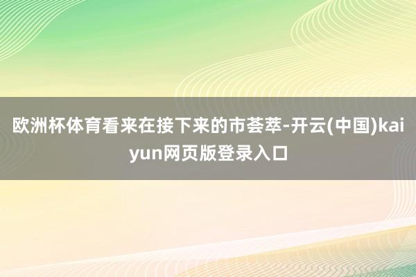 欧洲杯体育看来在接下来的市荟萃-开云(中国)kaiyun网页版登录入口