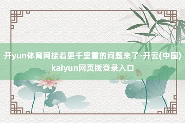 开yun体育网接着更千里重的问题来了-开云(中国)kaiyun网页版登录入口