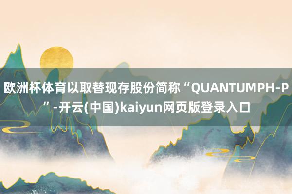 欧洲杯体育以取替现存股份简称“QUANTUMPH-P”-开云(中国)kaiyun网页版登录入口