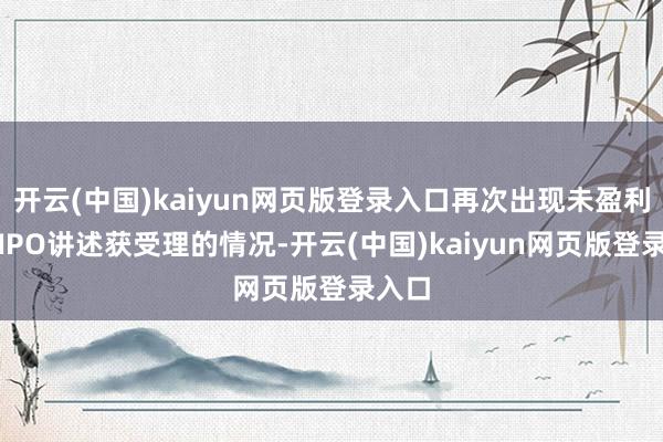 开云(中国)kaiyun网页版登录入口再次出现未盈利企业IPO讲述获受理的情况-开云(中国)kaiyun网页版登录入口