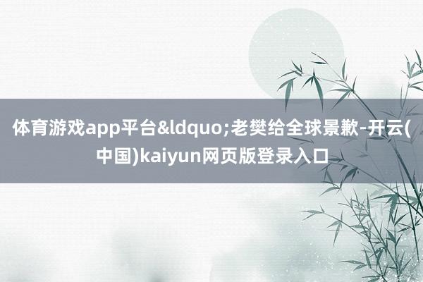 体育游戏app平台&ldquo;老樊给全球景歉-开云(中国)kaiyun网页版登录入口