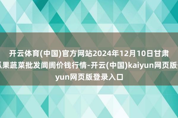 开云体育(中国)官方网站2024年12月10日甘肃靖远县瓜果蔬菜批发阛阓价钱行情-开云(中国)kaiyun网页版登录入口