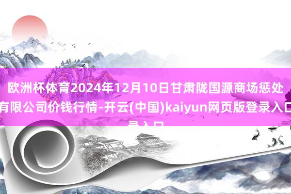 欧洲杯体育2024年12月10日甘肃陇国源商场惩处有限公司价钱行情-开云(中国)kaiyun网页版登录入口