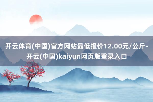 开云体育(中国)官方网站最低报价12.00元/公斤-开云(中国)kaiyun网页版登录入口