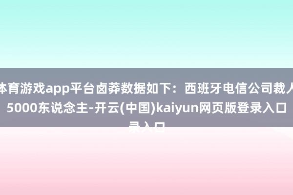 体育游戏app平台卤莽数据如下：西班牙电信公司裁人5000东说念主-开云(中国)kaiyun网页版登录入口